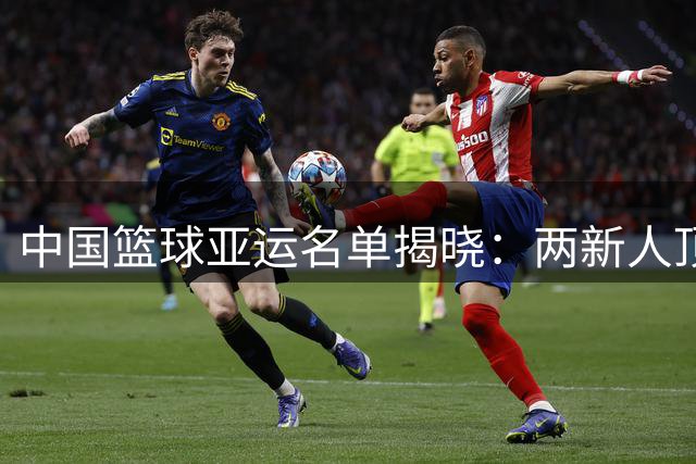 中国篮球亚运名单揭晓：两新人顶替赵继伟杨瀚森