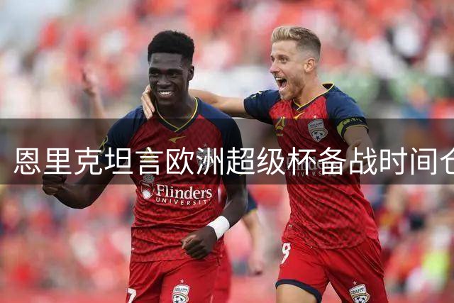 恩里克坦言欧洲超级杯备战时间仓促