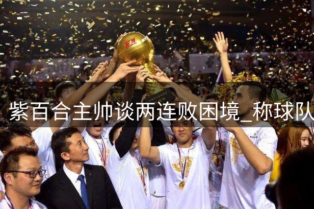 紫百合主帅谈两连败困境 称球队有潜力成长